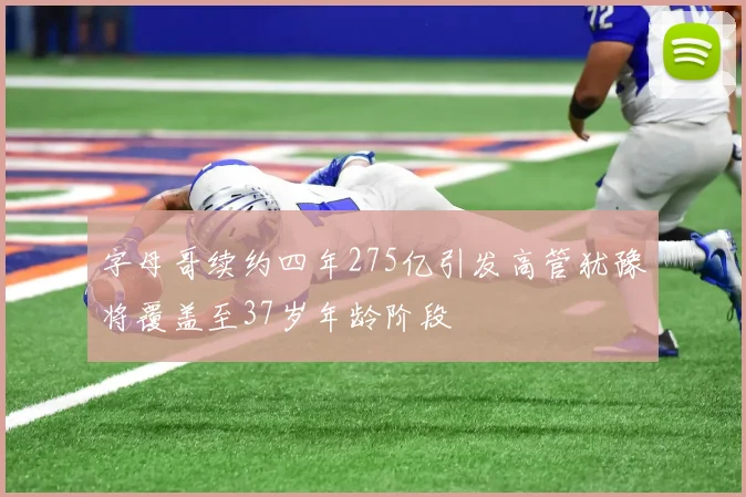 字母哥续约四年275亿引发高管犹豫将覆盖至37岁年龄阶段