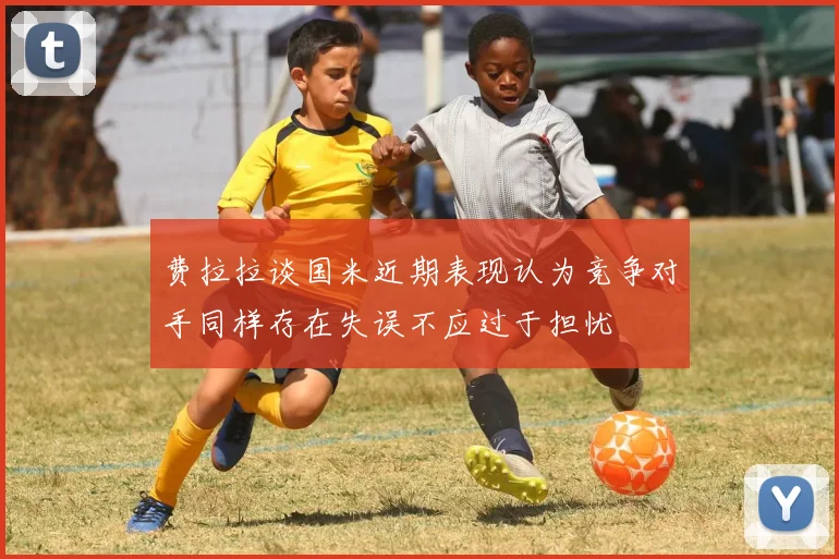 费拉拉谈国米近期表现认为竞争对手同样存在失误不应过于担忧