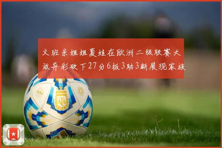 文班亲姐姐夏娃在欧洲二级联赛大放异彩砍下27分6板3助3断展现家族基因实力