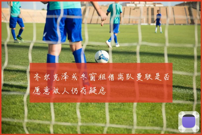 齐尔克泽或冬窗租借离队曼联是否愿意放人仍存疑虑