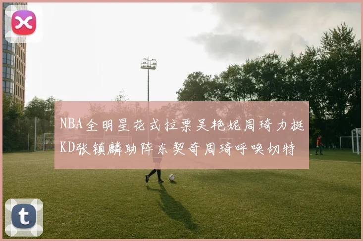 NBA全明星花式拉票吴艳妮周琦力挺KD张镇麟助阵东契奇周琦呼唤切特共襄盛举