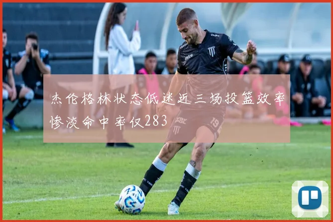 杰伦格林状态低迷近三场投篮效率惨淡命中率仅283