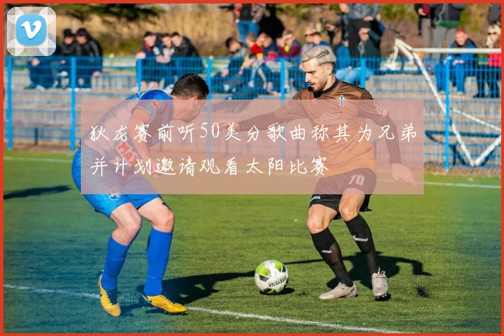 狄龙赛前听50美分歌曲称其为兄弟并计划邀请观看太阳比赛
