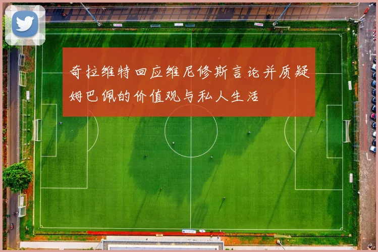 奇拉维特回应维尼修斯言论并质疑姆巴佩的价值观与私人生活