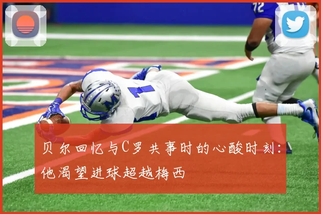 贝尔回忆与C罗共事时的心酸时刻：他渴望进球超越梅西